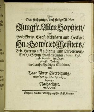 Uber Das frühzeitige/ doch seelige Ableben Jungfr. An[n]en Sophien/ des HochEhrw. Groß-Achtbarn und Hochgel. Hn. Gottfried Meisners/ Erb-Herrns uff Ubigau und Brottewitz/ Der H. Schrifft Hochberühmten Doctor. Past. und Superint. im Hayn jüngster Tochter/ wolten ihr schuldiges Mitleiden/ am Tage Ihrer Beerdigung/ war der 14. Martii. 1675. bezeugen Nachgesetzte