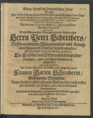 Ewige Freud im Himmlischen Zion/ Welche Der/ durch Leid und Traur betrübte Christ gnau behertzigen/ seinen Jammer damit besänfftigen/ wie nicht weniger sehnliche Begierde kriegen/ und üm desto mehr aus der schalckhafften Welt zu derselben/ durch seinen einigen Erlöser Christum eingehen kan : Bey dem/ den 20. Aprilis, dieses 1671. Jahrs angestellten rühmlichen Begräbniß des ... Petri Schreibers ... Bürgemeisters und fürnehmen Pfannenherrens zu Franckenhausen/ auff den Leichen-Text ... abgmercket/ und nach demselben Der ... Marien Schreiberin/ Gebohrnen Schmidin ... Witben ... Zum sondern Andencken ... eingericht/ auch nach folgender Melodia abgesungen Von Dem mit Dem in dem letzten Verß Verborgenem