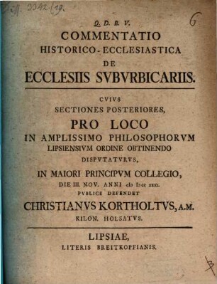 Commentatio Historico-Ecclesiastica De Ecclesiis Svbvrbicariis : Cvivs Sectiones Posteriores, Pro Loco In Amplissimo Philosophorvm Lipsiensivm Ordine Obtinendo Dispvtatvrvs, In Maiori Principvm Collegio, Die III. Nov. Anni MDCCXXXI. Pvblice Defendet Christianvs Kortholtvs, A.M. Kilon. Holsatvs