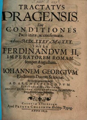 Tractatvs Pragensis, Siue Conditiones Pacis initæ, ac confirmatæ, Anno M.DC.XXXV. Maij XXX. Inter Ferdinandvm II. Imperatorem Roman. semper Augustum. & Iohannem Georgivm Electorem Ducem Saxoniæ : Ex autographo transmisso Ad Archiepiscopvm Electorem Mogvntinvm