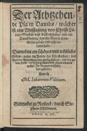 Der Achtzehen=||de Psalm Dauids/ welcher || ist eine Weissagung von Christi Lei=||den/ Sterben vnd Aufferstehung ... || Darneben ein schönes vnd tröstlichs || Gebedt/ wider die Feinde der Christenheit ... || Jn Reimen verfasset || vnd gestellet/|| Durch || M.Iohannem Vilitium.||