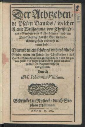 Der Achtzehen=||de Psalm Dauids/ welcher || ist eine Weissagung von Christi Lei=||den/ Sterben vnd Aufferstehung ... || Darneben ein schönes vnd tröstlichs || Gebedt/ wider die Feinde der Christenheit ... || Jn Reimen verfasset || vnd gestellet/|| Durch || M.Iohannem Vilitium.||
