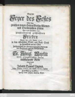 Bey der Feyer des Festes Uber den zwischen den zwischen denen Hohen Berlin- Wiener - und Dresdenschen Höfen Den 25ten December 1745 höchsterfreulich geschlossenen Frieden Wurde den 21ten Jenner 1746 in dem öffentlichen Stadt- und Rath-Hause zu Franckfurt an der Oder Zu Bezeugung der ... Ehrfurcht des Magistrats und der Bürgerschafft Gegen Se. Königl. Majestät ... nachstehende Rede vorgetragen