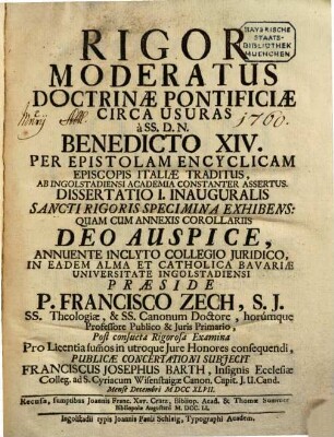 Rigor Moderatus Doctrinae Pontificiae Circa Usuras, à SS. D. N. Benedicto XIV. Per Epistolam Encyclicam Episcopis Italiae Traditus : Ab Ingolstadiensi Academia Constanter Assertus. Diss. I. inaug., Sancti rigoris specimina exhibens : quam cum annexis corollariis Deo auspice, annuente inclyto Collegio Juridico, in eadem Alma et Catholica Bavariae Universitate Ingolstadiensi