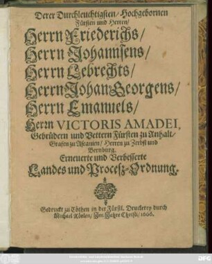 Derer Durchleuchtigsten/ Hochgebornen Fürsten und Herren/ Herrn Friederichs/ Herrn Johannsens/ Herrn Lebrechts/ Herrn Johan Georgens/ Herrn Emanuels/ Herrn Victoris Amadei, Gebrüdern und Vettern Fürsten zu Anhalt/ Grafen zu Ascanien/ Herren zu Zerbst und Bernburg. Erneuerte und Verbesserte Landes und Procesz-Ordnung : [So geschehen den ein und zwantzigsten Novembris/ des 1665ten Jahres.]