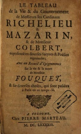 Le Tableau de la Vie et du Gouvernement de Messieurs les Cardinaux Richelieu & Mazarin, & de Monsieur Colbert : representé en diverses Satyres & Poësies ingenieuses ; avec un Recueil d'Epigrammes sur la vie & la mort de Monsieur Fouquet, & sur diverses choses, qui sont passées à Paris en ce temps-là