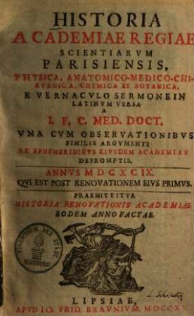 Historia Academiae Regiae Scientiarum Parisiensis : Physica, Anatomico-Medico-Chirurgica, Chymica Et Botanica. E Vernaculo Sermone In Latinum Versa; A I. F. C. Med. Doct. Una Cum Observationibus Similis Argumenti Ex Ephemeridibus Eiusdem Academiae Depromptis. Annus MDCXCIX. Qui Est Post Renovationem Eius Primus. Praemittitur Historia Renovationis Academiae Eodem Anno Factae