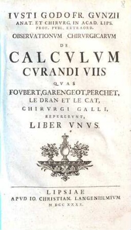 Ivsti Godofr. Gvnzii Observationvm chirvrgicarvm de calcvlvm cvrandi viis qvas Fovbert, Garengeot, Perchet, LeDran et LeCat, chirvrgi Galli, repervnt : liber unus