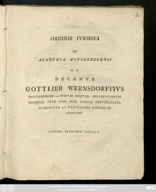 Ordinis Ivridici In Academia Wittebergensi H. T. Decanvs Gottlieb Wernsdorffivs Philosophiae Ac Ivrivm Doctor, Institvtionvm Imperial. Prof. Pvbl. Ord. Cvriae Provincialis, Scabinatvs Et Facvltatis Ivridicae Assessor [P. P. Viterbergae Saxon. Dominica VI. post Fest. Trinitatis A. O. R. MDCCXCV.]