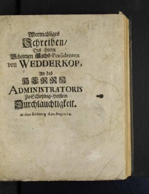 Abermahliges Schreiben/ Des Herrn Geheimen Raths-Præsidenten von Wedderkop, An des Herrn Administratoris Zu Schleßwig-Holstein Durchlauchtigkeit. de dato Schleswig d. 30. Aug. 1714