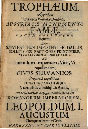 Trophaeum. Appensum Fatidicae Veritatis Dextera, Austriacae Monumento Famae. Pacem Bellumque sequenti : Quum Saevientibus Impotenter Gallis, Solutis Per Factiones Principibus, Versis Invicem Animis Et Armis. Ad Tutandum Imperium; Vim, Vi repellendam; Cives Servandos. Properata expeditione, Togatum Sagatumque, Victricibus Consiliis, & Armis, Invictissimum Atque Potentissimum Romanorum Imperatorem, Leopoldum. I. Augustum. Uterque miraretur Orbis, Barbarus Et Christianus