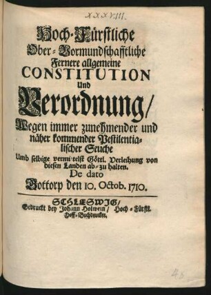 Hoch-Fürstliche Ober-Vormundschafftliche Fernere allgemeine Constitution Und Verordnung, Wegen immer zunehmender und näher kommender Pestilentialischer Seuche Umb selbige vermittelst Göttl. Verleihung von diesen Landen ab-zu halten : De dato Gottorp den 10. Octob. 1710.
