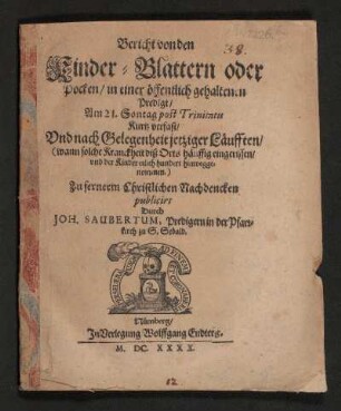 Bericht von den Kinder-Blattern oder Pocken : in einer öffentlich gehaltenen Predigt/ Am 21 Sontag post Trinitatis Kurtz verfast/ Und nach Gelegenheit jetziger Läufften/ (wann solche Kranckheit diß Orts häuffig eingerissen/ und der Kinder etlich hundert hinweggenommen.)