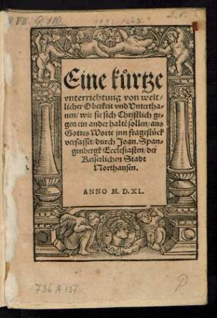 Eine k°urtze || vnterrichtung von welt=||licher Oberkeit vnd Vntertha=||nen/ wie sie sich Christlich ge=||gen ein ander haltẽ sollen/ aus || Gottes Worte jnn fragest°uck || verfasset/ durch Joan. Span=||genbergk Ecclesiasten/ der || Keiserlichen Stadt || Northausen.||