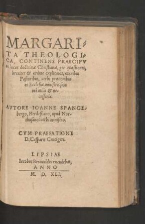 MARGARI=||TA THEOLOGI=||CA, CONTINENS PRAECIPV||os locos doctrinae Christianae, per quaestiones,|| breuiter et ordine explicatos ... || AVTORE IOANNE SPANGE-||bergo, Herdeßiano, apud Nor-||thusanos uerbi ministro.|| CVM PRAEFATIONE || D. Casparis Crucigeri.||