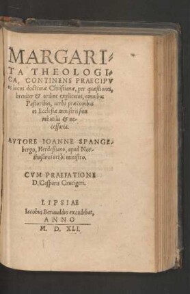 MARGARI=||TA THEOLOGI=||CA, CONTINENS PRAECIPV||os locos doctrinae Christianae, per quaestiones,|| breuiter et ordine explicatos ... || AVTORE IOANNE SPANGE-||bergo, Herdeßiano, apud Nor-||thusanos uerbi ministro.|| CVM PRAEFATIONE || D. Casparis Crucigeri.||