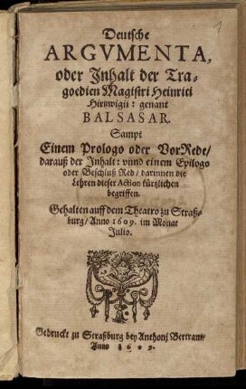 Deutsche Argumenta, oder Inhalt der Tragoedien Magistri Heinrici Hirtzwigii: genant Balsasar : Sampt Einem Prologo oder VorRede/ darauß der Inhalt: unnd einem Epilogo oder Beschluß Red/ darinnen die Lehren dieser Action kürtzlichen begriffen ; Gehalten auff dem Theatro zu Straßburg/ anno 1609. im Monat Julio