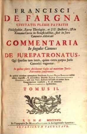 Francisci De Fargna Civitais Plebis Patritii ... Commentaria In singulos Canones De Jurepatronatus, Qui sparsim tam intra, quam extra corpus Juris Canonici vagantur : in quibus plures deciduntur Casus ad materiam Jurispatronatus concernentes ..., 2