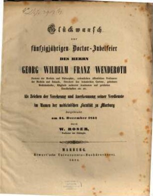 Glückwunsch zur fünfzigjährigen Doctor-Jubelfeier des Herrn Georg Wilhelm Franz Wenderoth Doctors der Medicin und Philosophie, ordenlichen öffentlichen Professors der Medicin und Botanik, Direktor des botanischen Gartens, geheimen Medicinalraths, Mitglied mehrerer Academien und gelehrten Gesellschaften etc. etc. : Als Zeichen der Verehrung und Anerkennung seiner Verdienste im Namen der medicinischen Facultät zu Marburg dargebracht am 31. December 1851