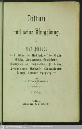 Zittau und seine Umgebung : ein Führer durch Zittau, das Neissthal, nach dem Oybin, Töpfer, Ameisenberg, Brandsteine, Carlsfried und Weissbachthal, Pferdeberg, Johannisberg, Hochwald, Nonnenklunzen, Rabenstein, Lausche, Kottmar, Koitsche, Breiteberg, Oderwitzer Spitzberg etc. etc.