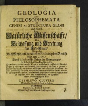 Geologia Sive Philosophemata De Genesi Ac Structura Globi Terreni. Oder: Natürliche Wissenschafft/ Von Erschaffung und Bereitung der Erd-Kugel : Wie nemlich Nach Mosis und der ältesten Philosophen Bericht Aus dem Chao Durch Mechanische Gesetze der Bewegungen/ die Erde sey herfür gebracht worden ; Da insonderheit die neueste Theorie und Lehre/ betreffend die Vereinigung der H. Schrifft mit der Vernunfft/ die Erschaffung der Welt in Zeit von 6. Jahren/ der Auffgang der Sonnen im Westen/ die Erregung der Sündfluth/ wie auch Verbrennung der Erden durch einen Cometen/ nebenst vielen andern Paradoxis und ungemeinen Sachen/ aus den besten Englischen Autoren fürgestellet/ und zur ferneren Censur und Nachforschung der Wahrheit denen Curiosis auffgegeben wird