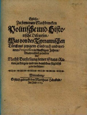 Etzliche zu fernerem Nachdencken politische und historische Discursen, was von des tyrrannischen Türckens jetzigem Einbruch und weiteren Progressen in künfftigen Jahren muthmaßlich zu halten sey? : Nechst Darstellung seiner Stats-Ration zu kriegen und wie demselben füglichst zuwiderstehen?