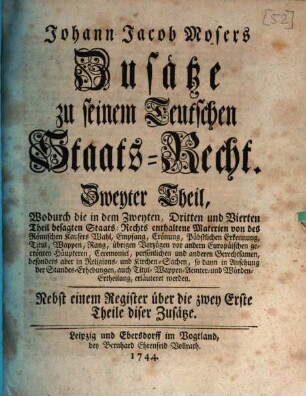 Johann Jacob Mosers Königlich Preußischen Geheimen Raths, Zusätze zu seinem Teutschen Staats-Recht, Zweyter Theil. Wodurch die in dem Zweyten, Dritten und Vierten Theil besagten Staats-Rechts enthaltene Materien von des Römischen Kaysers Wahl, Empfang, Crönung, Päbstlichen Erkennung, Titul, Wappen, Rang, übrigen Vorzügen vor andern Europäischen gecrönten Häupteren, Ceremoniel, persönlichen und anderen Gerechtsamen, besonders aber in Religions- und Kirchen-Sachen, so dann in Ansehung der Standes-Erhebungen, auch Titul- Wappen- Aemter- und Würden-Ertheilung, erläuteret werden : Nebst einem Register über die zwey Erste Theile diser Zusätze