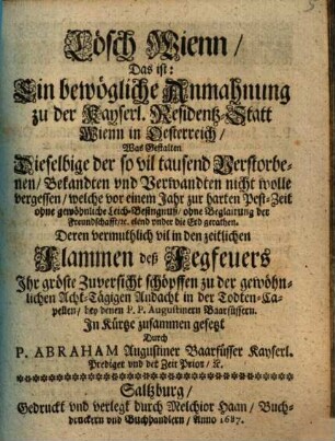 Lösch Wienn : das ist: ein bewögliche Anmahnung zu der kayserl. Residentz-Statt Wienn in Oesterreich, was gestalten dieselbige der so vil tausend Verstorbenen, welche vor Bekandten und Verwandten nicht wolle vergessen, einem Jahr zur harten Pest-Zeit ... elend under die Erd gerathen ...