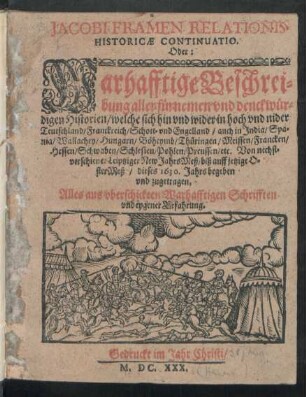 Jacobi Framen Relationis Historicae Continuatio. Oder: Warhafftige Beschreibung aller fürnemen und denckwürdigen Historien/ weche sich hin und wider in hoch und nider Teutschland/ Franckreich/ Schott- und Engelland/ auch in India/ Spania/ Wallachey/ Hungarn/ Böheymb/ Thüringen/ Meissen/ Francken/ Hessen/ Schwaben/ Schlesien/ Pohlen/ Preussen/ etc. Von nechstverschiener Leiptziger New JahrsMeß/ biß auff jetzige OsterMeß/ dieses 1630. Jahrs begeben und zugetragen : Alles aus uberschickten Warhafftigen Schrifften und eygener Erfahrung