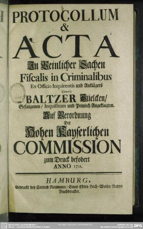Protocollum & Acta In Peinlicher Sachen Fiscalis in Criminalibus Ex Officio Inquirentis und Anklägers Contrà Baltzer Stielcken, Gefangenen, Inquisitum und Peinlich Angeklagten : Auf Verordnung der Hohen Kayserlichen Commission zum Druck befodert Anno 1711