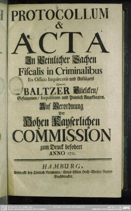 Protocollum & Acta In Peinlicher Sachen Fiscalis in Criminalibus Ex Officio Inquirentis und Anklägers Contrà Baltzer Stielcken, Gefangenen, Inquisitum und Peinlich Angeklagten : Auf Verordnung der Hohen Kayserlichen Commission zum Druck befodert Anno 1711