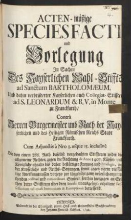 Acten-mäßige Species Facti und Vorlegung In Sachen Des Kayserlichen Wahl-Stiffts ad Sanctum Bartholomæum, Und dahin verbrüderter Kayserlichen auch Collegiat-Stiffter ad S. Leonardum & B.V. in Monte zu Franckfurth, Contrà Herren Burgermeister und Rath der Kayserlichen und des Heiligen Römischen Reichs Stadt Franckfurth : Cum Adjunctis à No 1. usque 15. inclusivè ...