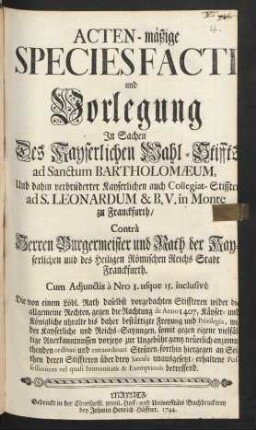 Acten-mäßige Species Facti und Vorlegung In Sachen Des Kayserlichen Wahl-Stiffts ad Sanctum Bartholomæum, Und dahin verbrüderter Kayserlichen auch Collegiat-Stiffter ad S. Leonardum & B.V. in Monte zu Franckfurth, Contrà Herren Burgermeister und Rath der Kayserlichen und des Heiligen Römischen Reichs Stadt Franckfurth : Cum Adjunctis à No 1. usque 15. inclusivè ...