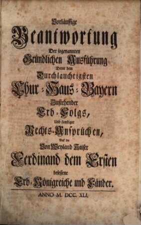 Vorläuffige Beantwortung Der sogenannten Gründlichen Ausführung Derer dem Durchlauchtigsten Chur-Haus-Bayern Zustehender Erb-Folgs, Und sonstiger Rechts-Ansprüchen, Auf die Von Weyland Kaiser Ferdinand dem Ersten besessene Erb-Königreiche und Länder