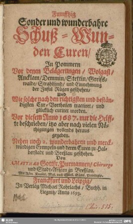 Fumfftzig Sonder und wunderbahre Schuß-Wunden Curen : In Pommern Vor denen Belägerungen, Wolgast, Ancklam, Demmin, Stettin, Greifswalde, Strahlsund, und Einnehmung der Insul Rügen geschehen, Und Wie solche nach den richtigsten und beständigsten Cur-Vortheilen tractiret, und glücklich curiret worden