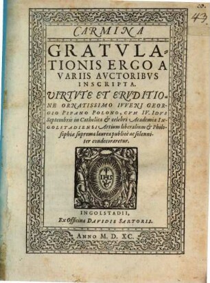 Carmina Gratvlationis Ergo A Variis Avctoribvs Inscripta. Uirtvte Et Ervditione Ornatissimo Ivveni Georgio Pipano Polono, Cvm IV. Idvs Septembris in Catholica et celebri Academia Ingolstadiensi Artium liberalium et Philosophiae suprema laurea publicè ac solenniter condecoraretur