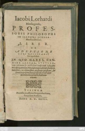 Iacobi Lorhardi || Minsingensis,|| PROFES-||SORIS PHILOSOPHI || IN ILLVSTRI SCHOLA || Marchica Durlaci.|| LIBER || DE || ADEPTIONE || VERI NECESSARII,|| seu Apodictici.|| ... ||