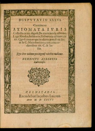 DISPVTATIO XXXVI.|| Continens || AXIOMATA IVRIS || Collecta ex tit. digest. De exercitoria actione,|| Lege Rhodia, Institoria, Tributoria actione ... || tuebitur.|| HENRICVS ALBERTVS || Lubecensis.||
