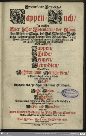 Erneuert- und Vermehrtes Wappen-Buch : In welchen Aller hoher Potentaten, der Römischen Käysere, Könige, ... samt anderer Stände ... Wappen, Schilde, Helmen, Kleinodien, Nebenst Dero Nahmen und Herrschafften, in schönen Kupffern vorgebildet, Und vormalens in Fünff, Anjetzund aber, zu dessen sonderbarer Verbesserung, In Sechs Theilen, Benebenst einem Anhang, Darinnen auch der ... Ausländischen Königreiche und Souvrainen Wappen und Kleinodien enthalten
