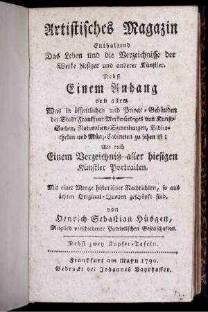 Artistisches Magazin : Enthaltend Das Leben und die Verzeichnisse der Werke hiesiger und anderer Künstler ; Nebst Einem Anhang von allem Was in öffentlichen und Privat-Gebäuden der Stadt Frankfurt Merkwürdiges von Kunst-Sachen, Naturalien-Sammlungen, Bibliotheken ... zu sehen ist ; Wie auch Einem Verzeichniß aller hiesigen Künstler Portraiten ; Mit einer Menge historischer Nachrichten ... ; Nebst zwey Kupfer-Tafeln