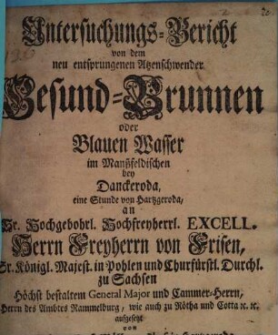 Untersuchungs-Bericht von dem neu entsprungenen Atzenschwender Gesund-Brunnen oder Blauen Wasser im Manszfeldischen bey Danckeroda, eine Stunde von Hartzgeroda an Sr. ... Excell. Herrn Freyherrn von Frisen, ...
