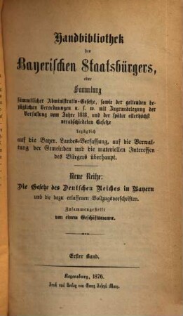 Handbibliothek des bayerischen Staatsbürgers, oder Sammlung sämmtlicher Administrativ-Gesetze, sowie der geltenden bezüglichen Verordnungen u.s.w. : mit Zugrundelegung der Verfassung vom Jahre 1818, und der später allerhöchst verabschiedeten Gesetze bezüglich auf die Bayer. Landes-Verfassung, auf die Verwaltung der Gemeinden und die materiellen Interessen des Bürgers überhaupt ; Neue Reihe: Die Gesetze des Deutschen Reiches in Bayern und die dazu erlassenen Vollzugsvorschriften, 1