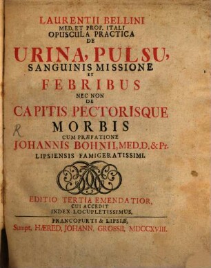 Laurentii Bellini Med. Et Prof. Itali Opuscula Practica De Urina, Pulsu, Sanguinis Missione Et Febribus Nec Non De Capitis Pectorisque Morbis