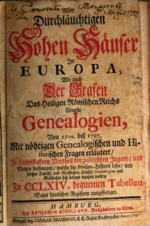 Aller Durchläuchtigen Hohen Häuser In Europa, Wie auch Der Grafen Des Heiligen Römischen Reichs Neueste Genealogien, Von 1500. biß 1707. : Mit nöhtigen Genealogischen und Historischen Fragen erläutert, Zu sonderbahren Vortheil der politischen Jugend, und Nutzen derjenigen, welche die Profan-Historie lesen, und solcher Durchl. und Gräflichen Häuser Genealogien und Geschichte sich bekand machen wollen, In CCLXIV. bequemen Tabellen Samt dienlichen Registern ausgefertiget