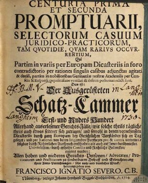 Centuria ... Promptuarii, Selectorum Casuum Juridico-Practicorum, Tam Qvotidie, Qvam Rarivs Occvrentium ... Das ist: Der Ausgerüsteten Schatz-Cammer ... Hundert Allerhand auserlesener Gerichts-Fälle, wie solche theils täglich, theils auch etwas seltener sich zutragen ... : Qui Partim Partim in variis per Europam Dicasteriis ... per rationes ... agitati & decisi, partim in nobilioribus Germaniae nostrae Academiis per Consilia ... posteritati relicti sunt, 1/2. Centuria Prima Et Secunda Promptuarii ...