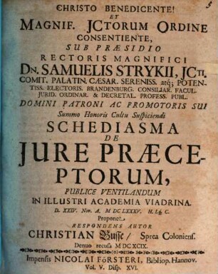 Christo Benedicente! Et Magnif. JCtorum Ordine Consentiente, Sub Praesidio ... Dn. Samuelis Strykii ... Schediasma De Jure Praeceptorum, Publice Ventilandum In Illustri Academia Viadrina. D. XXIV. Nov. A. MDCLXXXV. Lq[ue] C. Proponet Respondens Autor Christian Busse, Sprea Coloniens.