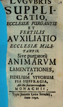 Lugubris Supplicatio : Ecclesiae Purgantis Et Fertilis Auxiliatio Ecclesiae Militantis : Sive purgatorii Animarum Lamentationes, Et Fidelium Vivorum Pia Suffragia, Ad illis succurrendum