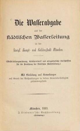 Die Wasserabgabe aus der städtischen Wasserleitung in der königl. Haupt- und Residenzstadt München : (Wasserleitungsordnung, Gebührentarif und ortspolizeiliche Vorschriften für die Benützung der städtischen Wasserleitung.) Mit Einleitung und Anmerkungen auf Grund der der Verhandlungen in bei den Gemeinden Collegion zusammengestellt