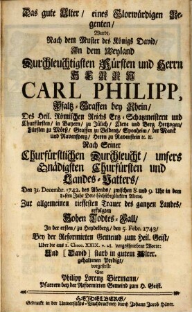 Monumentum Æternæ Gloriæ Et Pietatis Oder Unterthänigstes Denckmahl Uber Weyland des Durchläuchtigsten Fürsten und Herrn, Herrn Caroli Philippi, Pfaltzgraffen bey Rhein, ... Unseres Gnädigsten Churfürsten ... Den 31. Decembr. 1742. ... erfolgten Hohen Todtes-Fall : Durch drey Predigten über die ... Worte: I. Chron. XXIX. [al. XXX.] v. 28. Und [David] starb in gutem Alter, voll Lebens, Reichthum und Ehre, und sein Sohn Salomo ward König an seine Statt. Deren die erste den 5. Febr. in der Heil. Geist Kirche über die erstere Worte: Und (David) starb in gutem Alter, Die andere den 6 Febr. zu St. Peter über die folgende Worte: Voll Lebens, Reichthum und Ehre und sein Sohn Salomo ward König an seine Statt, Die dritte in der Wallonischen Kirche den 14. Febr. über den gantzen Text in Frantzös. Sprache gehalten ...