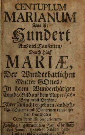 Centuplum Marianum : Das ist: Hundert Aus viel Tausenten, Durch Hülff Mariae, Der Wunderbarlichen Mutter Gottes, In ihrem Wunderthätigen Gnade[n]-Bild auf dem Ruprechts-Berg nebst Dorffen, Ihrer Zuflucht ergebnen, andächtigen Diener- und Dienerinen ersprossenen Gutthaten, [1]